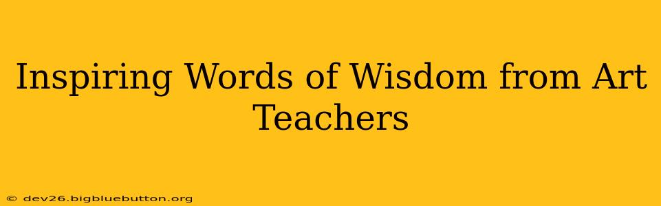 Inspiring Words of Wisdom from Art Teachers